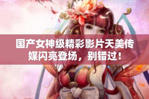 国产女神级精彩影片天美传媒闪亮登场，别错过！