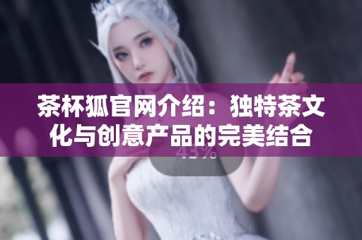 茶杯狐官网介绍：独特茶文化与创意产品的完美结合