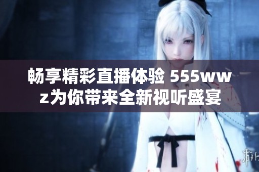 畅享精彩直播体验 555wwz为你带来全新视听盛宴