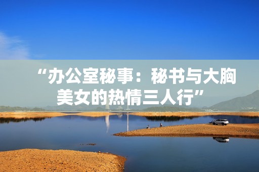 “办公室秘事：秘书与大胸美女的热情三人行”