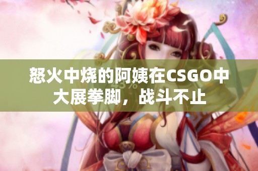 怒火中烧的阿姨在CSGO中大展拳脚，战斗不止