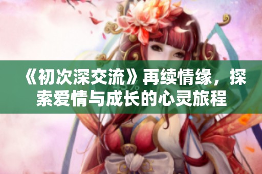 《初次深交流》再续情缘，探索爱情与成长的心灵旅程