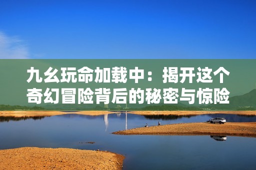 九幺玩命加载中：揭开这个奇幻冒险背后的秘密与惊险故事