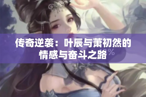 传奇逆袭：叶辰与萧初然的情感与奋斗之路