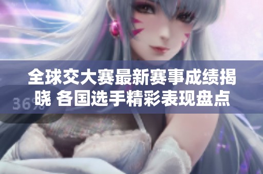 全球交大赛最新赛事成绩揭晓 各国选手精彩表现盘点