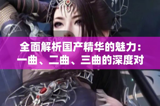全面解析国产精华的魅力：一曲、二曲、三曲的深度对比与推荐