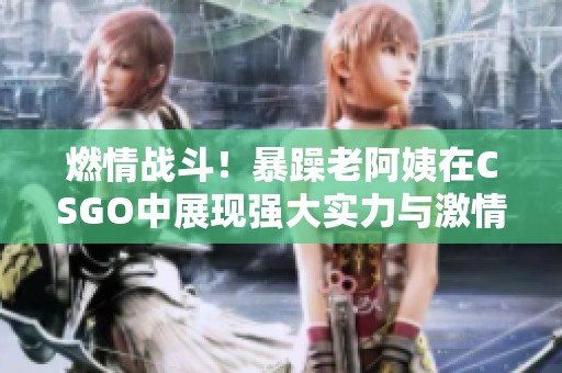 燃情战斗！暴躁老阿姨在CSGO中展现强大实力与激情