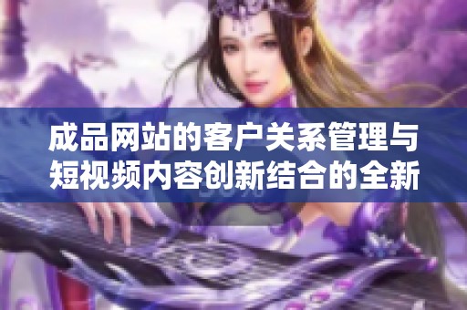成品网站的客户关系管理与短视频内容创新结合的全新探索