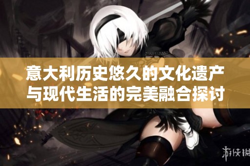意大利历史悠久的文化遗产与现代生活的完美融合探讨