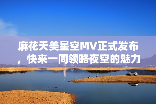 麻花天美星空MV正式发布，快来一同领略夜空的魅力与奇幻