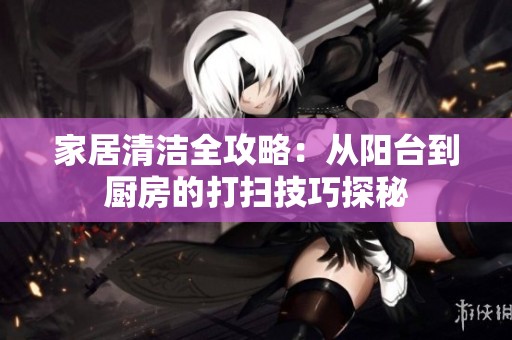 家居清洁全攻略：从阳台到厨房的打扫技巧探秘