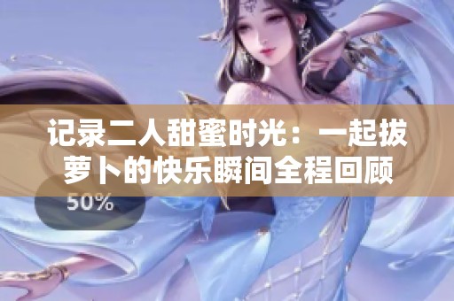 记录二人甜蜜时光：一起拔萝卜的快乐瞬间全程回顾