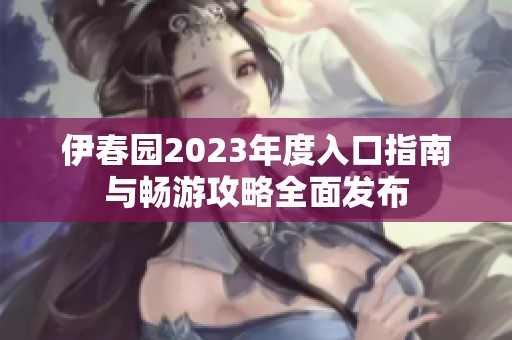 伊春园2023年度入口指南与畅游攻略全面发布