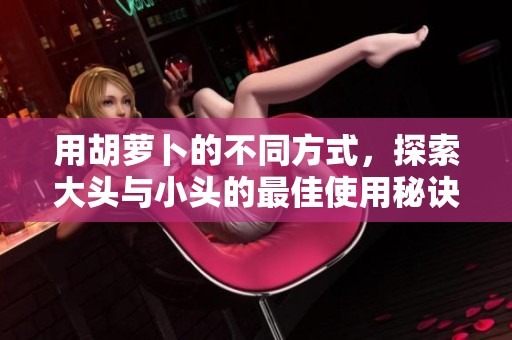 用胡萝卜的不同方式，探索大头与小头的最佳使用秘诀