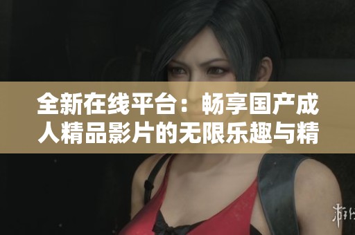 全新在线平台：畅享国产成人精品影片的无限乐趣与精彩体验