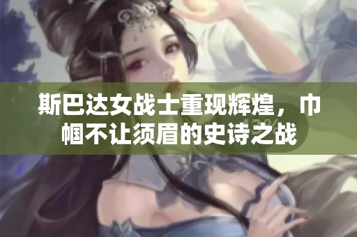 斯巴达女战士重现辉煌，巾帼不让须眉的史诗之战