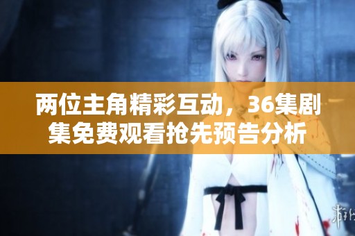 两位主角精彩互动，36集剧集免费观看抢先预告分析