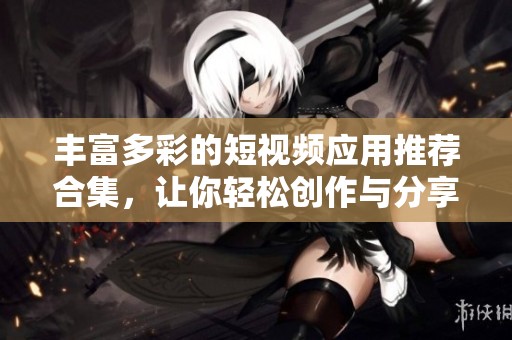 丰富多彩的短视频应用推荐合集，让你轻松创作与分享精彩内容