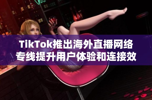 TikTok推出海外直播网络专线提升用户体验和连接效率