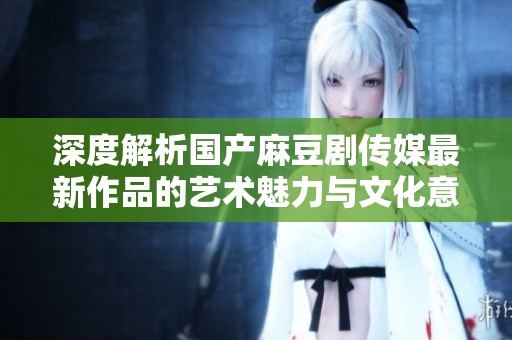 深度解析国产麻豆剧传媒最新作品的艺术魅力与文化意义