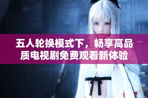 五人轮换模式下，畅享高品质电视剧免费观看新体验
