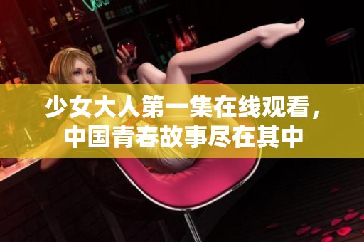 少女大人第一集在线观看，中国青春故事尽在其中