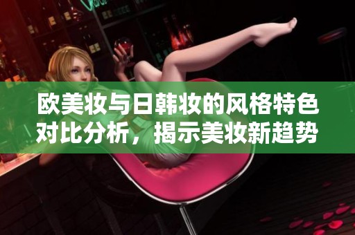 欧美妆与日韩妆的风格特色对比分析，揭示美妆新趋势