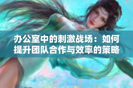 办公室中的刺激战场：如何提升团队合作与效率的策略探讨