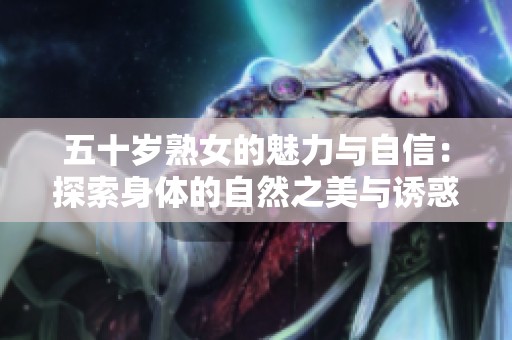 五十岁熟女的魅力与自信：探索身体的自然之美与诱惑