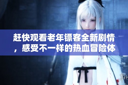 赶快观看老年镖客全新剧情，感受不一样的热血冒险体验