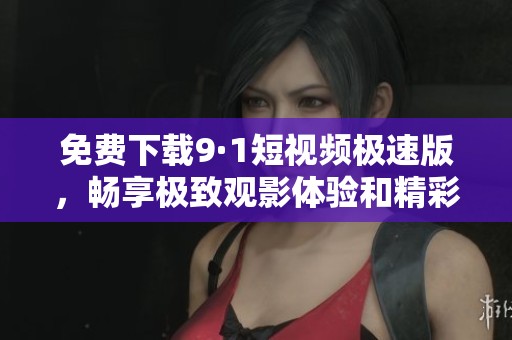 免费下载9·1短视频极速版，畅享极致观影体验和精彩内容