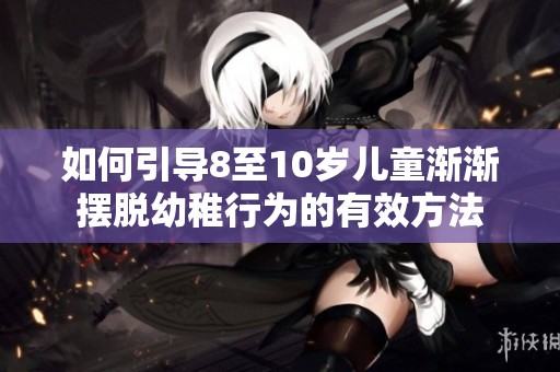 如何引导8至10岁儿童渐渐摆脱幼稚行为的有效方法