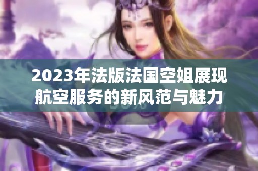 2023年法版法国空姐展现航空服务的新风范与魅力