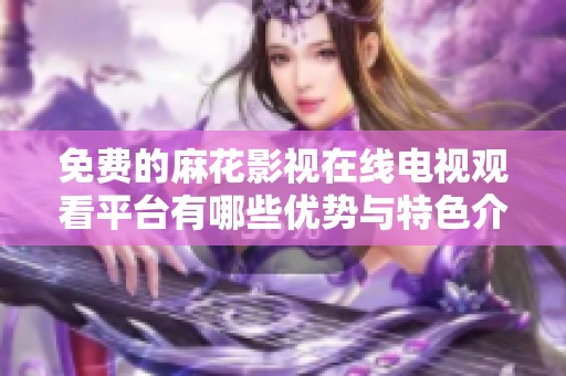 免费的麻花影视在线电视观看平台有哪些优势与特色介绍