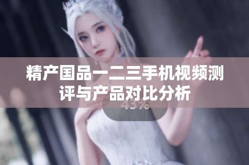精产国品一二三手机视频测评与产品对比分析