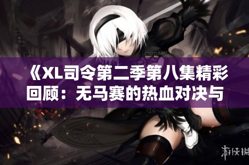 《XL司令第二季第八集精彩回顾：无马赛的热血对决与精彩剧情》