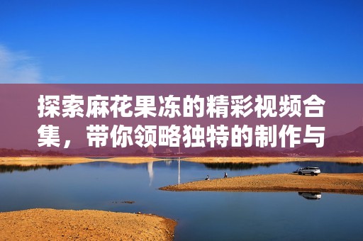 探索麻花果冻的精彩视频合集，带你领略独特的制作与美味魅力