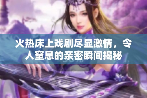 火热床上戏剧尽显激情，令人窒息的亲密瞬间揭秘