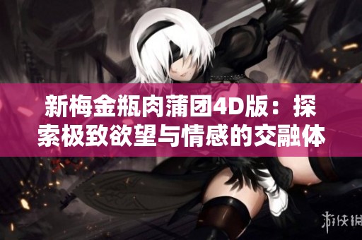 新梅金瓶肉蒲团4D版：探索极致欲望与情感的交融体验