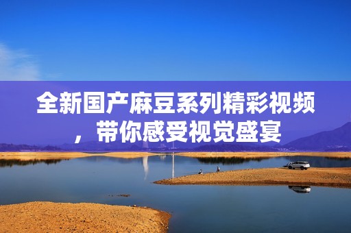 全新国产麻豆系列精彩视频，带你感受视觉盛宴