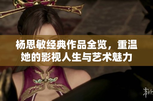 杨思敏经典作品全览，重温她的影视人生与艺术魅力