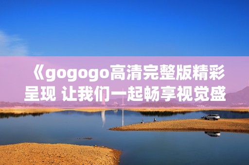 《gogogo高清完整版精彩呈现 让我们一起畅享视觉盛宴》