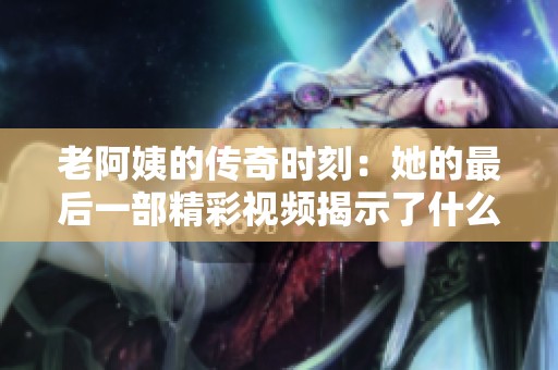 老阿姨的传奇时刻：她的最后一部精彩视频揭示了什么