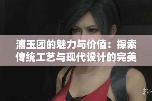 浦玉团的魅力与价值：探索传统工艺与现代设计的完美结合