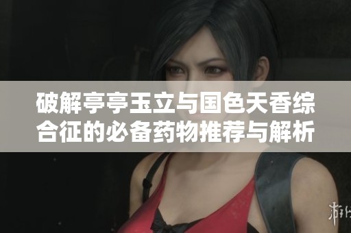 破解亭亭玉立与国色天香综合征的必备药物推荐与解析