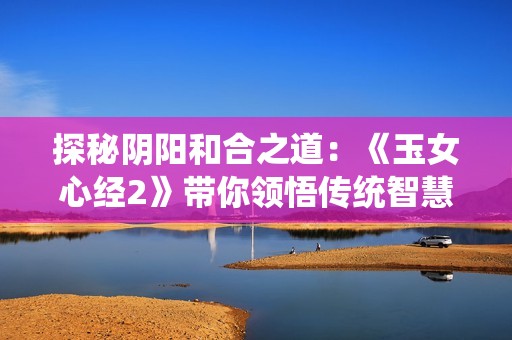 探秘阴阳和合之道：《玉女心经2》带你领悟传统智慧