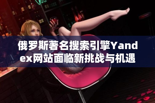 俄罗斯著名搜索引擎Yandex网站面临新挑战与机遇