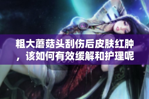 粗大蘑菇头刮伤后皮肤红肿，该如何有效缓解和护理呢