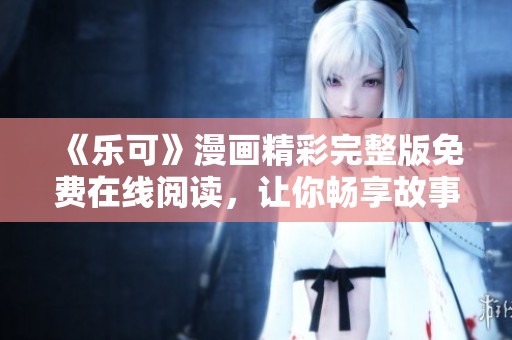 《乐可》漫画精彩完整版免费在线阅读，让你畅享故事每一刻