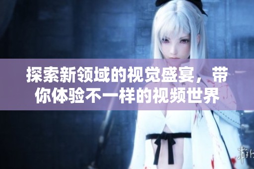 探索新领域的视觉盛宴，带你体验不一样的视频世界